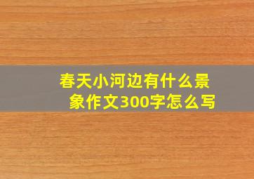 春天小河边有什么景象作文300字怎么写