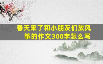 春天来了和小朋友们放风筝的作文300字怎么写