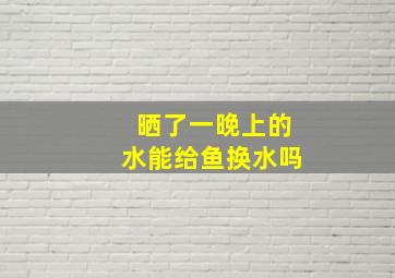 晒了一晚上的水能给鱼换水吗