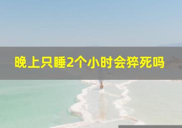 晚上只睡2个小时会猝死吗