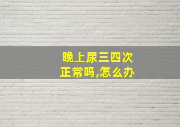 晚上尿三四次正常吗,怎么办