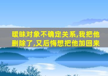 暧昧对象不确定关系,我把他删除了,又后悔想把他加回来