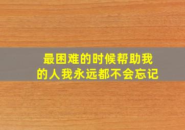 最困难的时候帮助我的人我永远都不会忘记