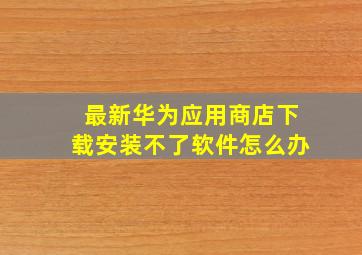 最新华为应用商店下载安装不了软件怎么办