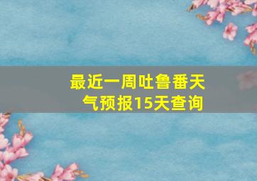 最近一周吐鲁番天气预报15天查询