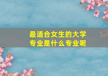 最适合女生的大学专业是什么专业呢