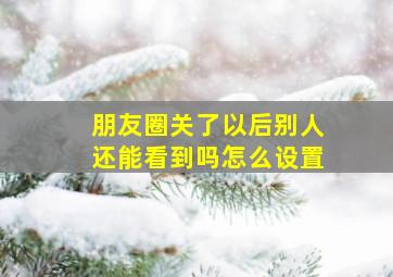 朋友圈关了以后别人还能看到吗怎么设置