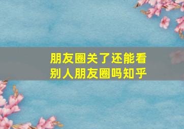 朋友圈关了还能看别人朋友圈吗知乎