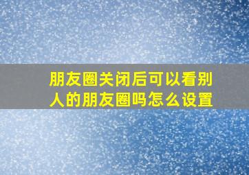 朋友圈关闭后可以看别人的朋友圈吗怎么设置