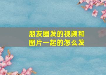 朋友圈发的视频和图片一起的怎么发