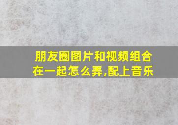 朋友圈图片和视频组合在一起怎么弄,配上音乐