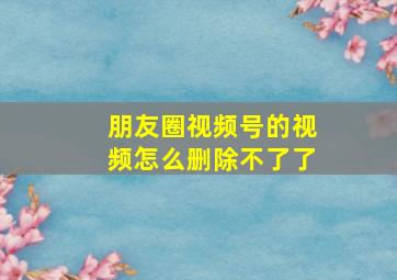 朋友圈视频号的视频怎么删除不了了