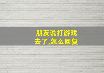 朋友说打游戏去了,怎么回复