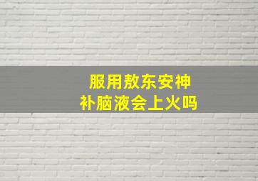 服用敖东安神补脑液会上火吗