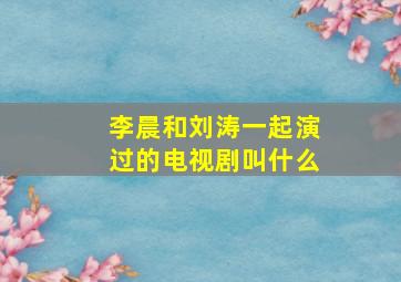 李晨和刘涛一起演过的电视剧叫什么