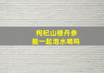 枸杞山楂丹参能一起泡水喝吗