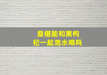 桑椹能和黑枸杞一起泡水喝吗