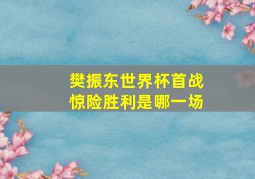 樊振东世界杯首战惊险胜利是哪一场