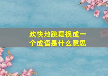 欢快地跳舞换成一个成语是什么意思