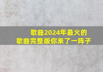 歌曲2024年最火的歌曲完整版你来了一阵子