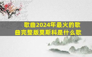 歌曲2024年最火的歌曲完整版莫斯科是什么歌