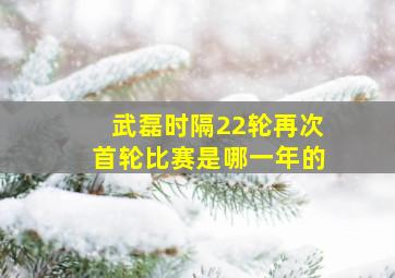 武磊时隔22轮再次首轮比赛是哪一年的