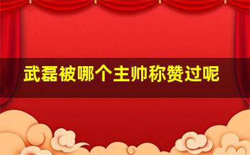 武磊被哪个主帅称赞过呢