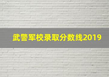 武警军校录取分数线2019