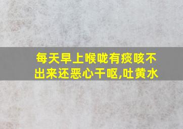 每天早上喉咙有痰咳不出来还恶心干呕,吐黄水