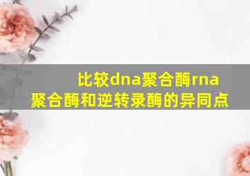 比较dna聚合酶rna聚合酶和逆转录酶的异同点