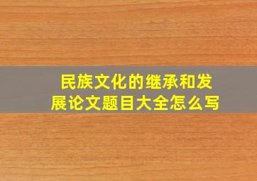 民族文化的继承和发展论文题目大全怎么写