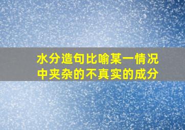 水分造句比喻某一情况中夹杂的不真实的成分