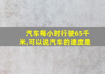 汽车每小时行驶65千米,可以说汽车的速度是