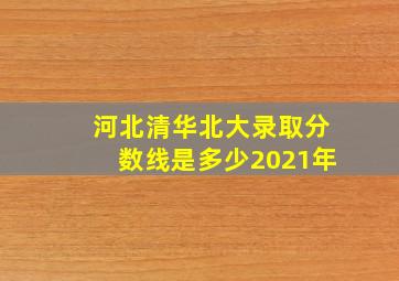 河北清华北大录取分数线是多少2021年