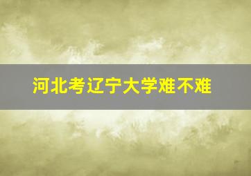 河北考辽宁大学难不难