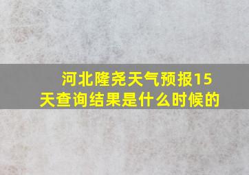 河北隆尧天气预报15天查询结果是什么时候的