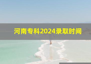 河南专科2024录取时间