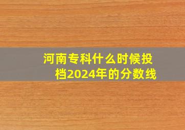 河南专科什么时候投档2024年的分数线