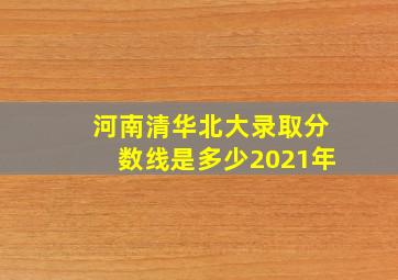 河南清华北大录取分数线是多少2021年