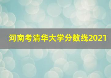 河南考清华大学分数线2021