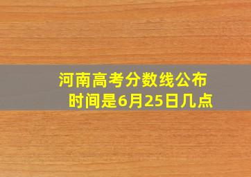 河南高考分数线公布时间是6月25日几点