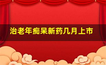 治老年痴呆新药几月上市