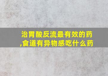 治胃酸反流最有效的药,食道有异物感吃什么药