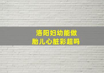 洛阳妇幼能做胎儿心脏彩超吗