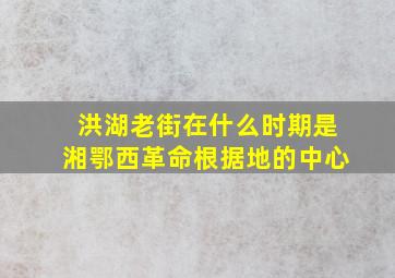 洪湖老街在什么时期是湘鄂西革命根据地的中心