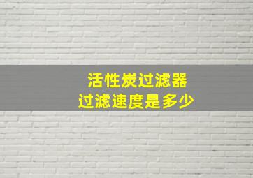 活性炭过滤器过滤速度是多少