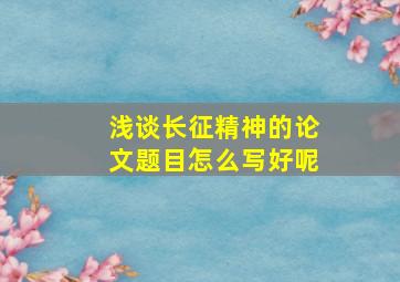 浅谈长征精神的论文题目怎么写好呢