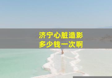 济宁心脏造影多少钱一次啊