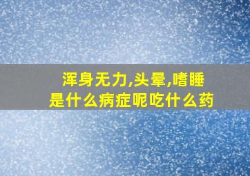 浑身无力,头晕,嗜睡是什么病症呢吃什么药