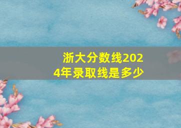 浙大分数线2024年录取线是多少